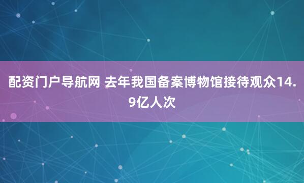 配资门户导航网 去年我国备案博物馆接待观众14.9亿人次