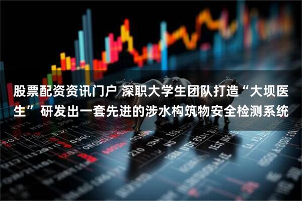 股票配资资讯门户 深职大学生团队打造“大坝医生” 研发出一套先进的涉水构筑物安全检测系统