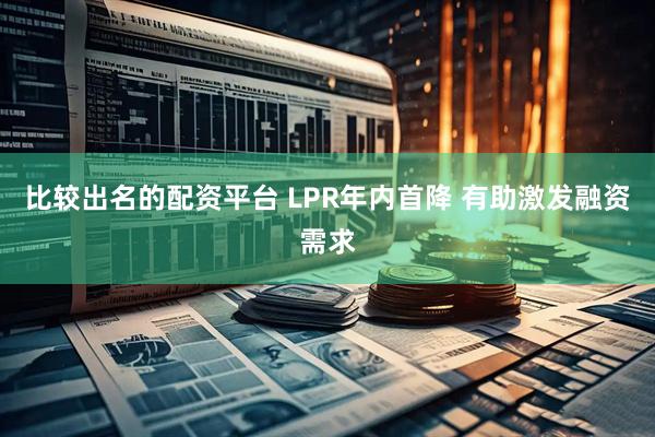 比较出名的配资平台 LPR年内首降 有助激发融资需求