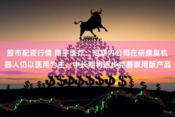 股市配资行情 翔宇医疗：短期内公司在研康复机器人仍以医用为主，中长期将逐步完善家用版产品