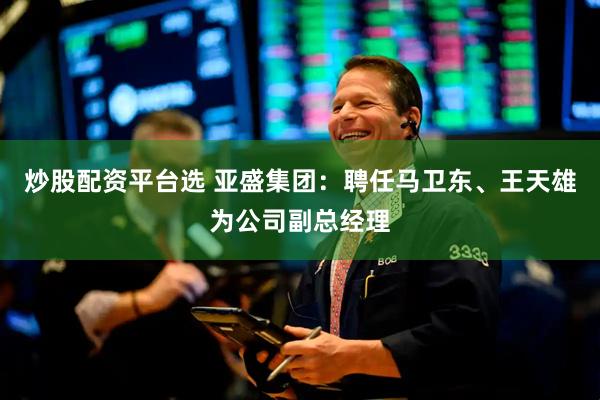 炒股配资平台选 亚盛集团：聘任马卫东、王天雄为公司副总经理