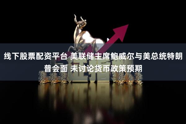 线下股票配资平台 美联储主席鲍威尔与美总统特朗普会面 未讨论货币政策预期