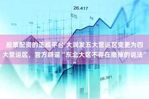 股票配资的正规平台 大润发五大营运区变更为四大营运区，官方辟谣“东北大区不存在撤掉的说法”