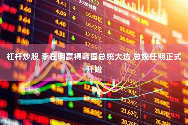 杠杆炒股 李在明赢得韩国总统大选 总统任期正式开始