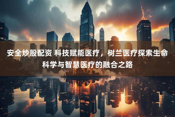 安全炒股配资 科技赋能医疗，树兰医疗探索生命科学与智慧医疗的融合之路