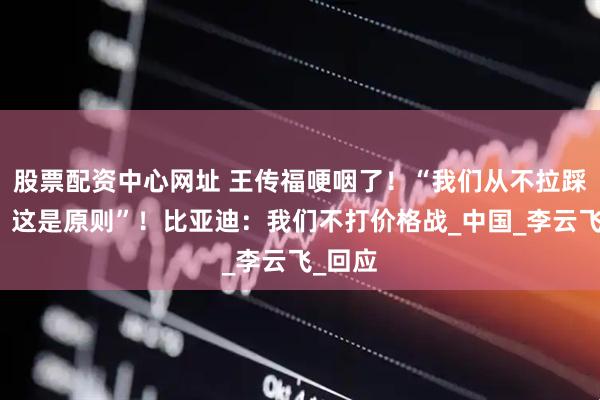 股票配资中心网址 王传福哽咽了！“我们从不拉踩别人，这是原则”！比亚迪：我们不打价格战_中国_李云飞_回应
