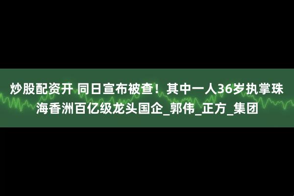 炒股配资开 同日宣布被查！其中一人36岁执掌珠海香洲百亿级龙头国企_郭伟_正方_集团