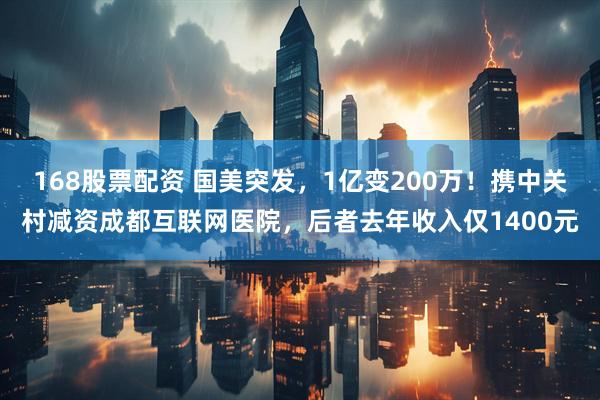 168股票配资 国美突发，1亿变200万！携中关村减资成都互联网医院，后者去年收入仅1400元