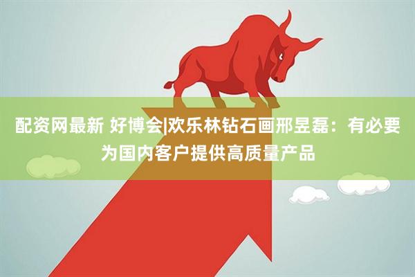 配资网最新 好博会|欢乐林钻石画邢昱磊：有必要为国内客户提供高质量产品