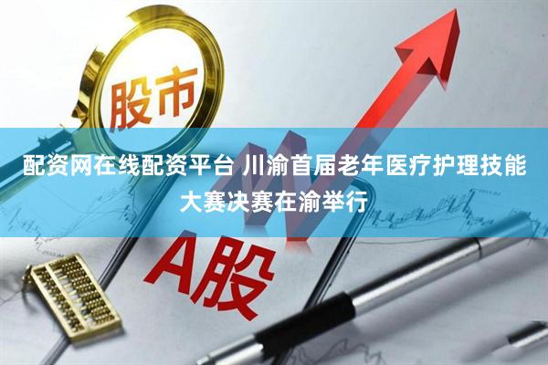 配资网在线配资平台 川渝首届老年医疗护理技能大赛决赛在渝举行