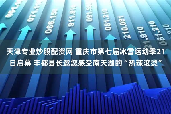 天津专业炒股配资网 重庆市第七届冰雪运动季21日启幕 丰都县长邀您感受南天湖的“热辣滚烫”