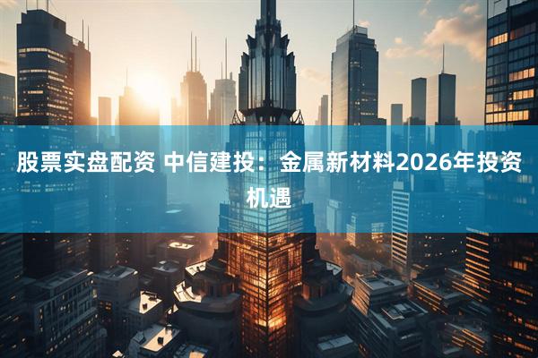 股票实盘配资 中信建投：金属新材料2026年投资机遇