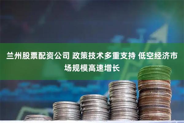 兰州股票配资公司 政策技术多重支持 低空经济市场规模高速增长