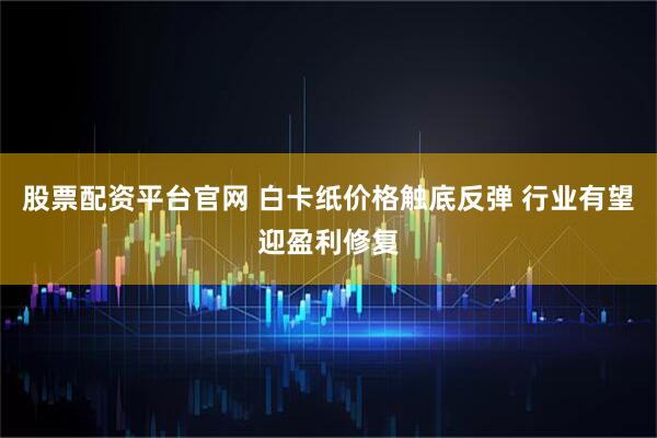 股票配资平台官网 白卡纸价格触底反弹 行业有望迎盈利修复