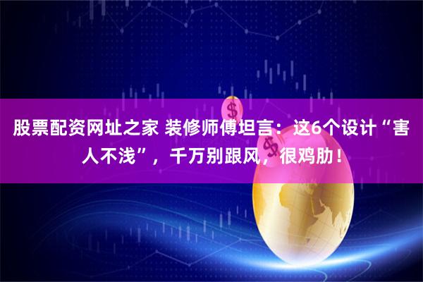 股票配资网址之家 装修师傅坦言：这6个设计“害人不浅”，千万别跟风，很鸡肋！