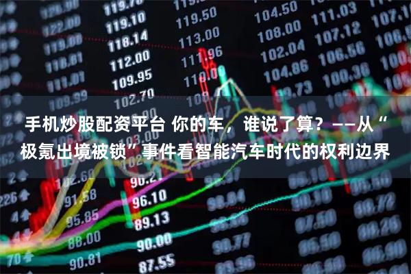 手机炒股配资平台 你的车，谁说了算？——从“极氪出境被锁”事件看智能汽车时代的权利边界